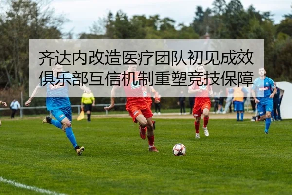 齐达内改造医疗团队初见成效 俱乐部互信机制重塑竞技保障