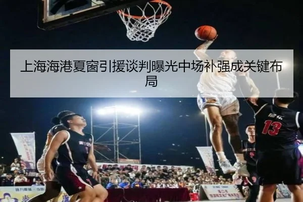 上海海港夏窗引援谈判曝光中场补强成关键布局